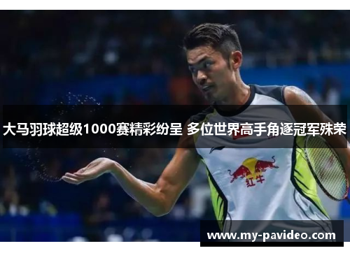 大马羽球超级1000赛精彩纷呈 多位世界高手角逐冠军殊荣 大马羽球超级1000赛精彩纷呈 多位世界高手角逐冠军殊荣