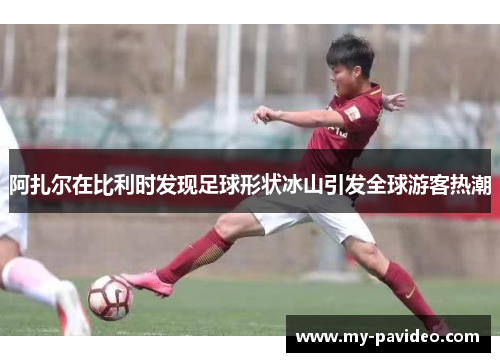 阿扎尔在比利时发现足球形状冰山引发全球游客热潮 阿扎尔在比利时发现足球形状冰山引发全球游客热潮