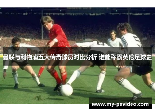 曼联与利物浦五大传奇球员对比分析 谁能称霸英伦足球史 曼联与利物浦五大传奇球员对比分析 谁能称霸英伦足球史