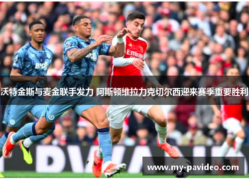 沃特金斯与麦金联手发力 阿斯顿维拉力克切尔西迎来赛季重要胜利 沃特金斯与麦金联手发力 阿斯顿维拉力克切尔西迎来赛季重要胜利
